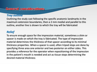 Tray outline
Outlining the study cast following the specific anatomic landmarks in the
maximum extension boundaries, then a 2 mm medial and parallel to this
outline, another line is drawn to which the tray will be fabricated
Relief
To ensure enough space for the impression material, sometimes a shim or
spacer is made on which the tray is fabricated. The type of impression
material determines the thickness of that spacer according to its minimal
thickness properties. When a spacer is used, often tripod stops are done by
specifying three area one anterior and two posterior on either sides. This
provides a reference for the operator when repositioning of the impression
in the patient’s mouth is needed and act as tissue stops determining the
desired material thickness
 