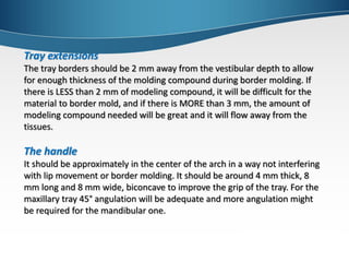 Tray extensions
The tray borders should be 2 mm away from the vestibular depth to allow
for enough thickness of the molding compound during border molding. If
there is LESS than 2 mm of modeling compound, it will be difficult for the
material to border mold, and if there is MORE than 3 mm, the amount of
modeling compound needed will be great and it will flow away from the
tissues.
The handle
It should be approximately in the center of the arch in a way not interfering
with lip movement or border molding. It should be around 4 mm thick, 8
mm long and 8 mm wide, biconcave to improve the grip of the tray. For the
maxillary tray 45° angulation will be adequate and more angulation might
be required for the mandibular one.
 