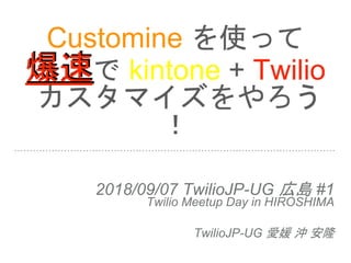Customine を使って
爆速で kintone + Twilio
カスタマイズをやろう
！
2018/09/07 TwilioJP-UG 広島 #1
Twilio Meetup Day in HIROSHIMA
TwilioJP-UG 愛媛 沖 安隆
 
