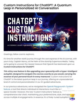 Custom Instructions for ChatGPT: A Quantum
Leap in Personalized AI Conversation
Greetings, fellow cosmic explorers,
It’s time for another starlit journey through the vast expanse of the AI cosmos, with
yours truly, Captain Nancy, at the helm of the starship Supernova Media. Today,
we’re going to uncover the newest treasure that OpenAI has bestowed upon us:
Custom Instructions for ChatGPT!
This shiny new feature is like upgrading your spaceship with a hyper-intelligent
autopilot, designed to navigate the cosmos exactly as you would, carrying the
essence of your personal touch in every maneuver. Custom Instructions for
ChatGPT is the latest quantum leap in our journey, offering an unprecedented
level of control and personalization in our AI-guided adventures.
In our previous adventures, we’ve navigated the OpenAI Playground’s ‘System’
feature, a tool that directs individual AI interactions much like a map guides a
space traveler. However, the new ‘Custom Instructions’ feature acts more like a
comprehensive star chart, maintaining your preferred tone, style, and approach
across multiple AI engagements. In essence, it’s a finely-tuned autopilot for all
Engage Hyperdrive
 