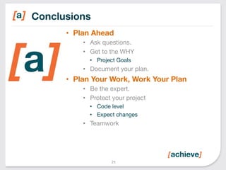 Conclusions 
• Plan Ahead 
• Ask questions. 
• Get to the WHY 
• Project Goals 
• Document your plan. 
• Plan Your Work, Work Your Plan 
• Be the expert. 
• Protect your project 
• Code level 
• Expect changes 
• Teamwork 
29 
 