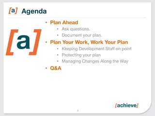 Agenda 
• Plan Ahead 
• Ask questions. 
• Document your plan. 
• Plan Your Work, Work Your Plan 
• Keeping Development Staff on point 
• Protecting your plan 
• Managing Changes Along the Way 
• Q&A 
3 
 