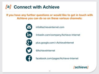 Connect with Achieve 
If you have any further questions or would like to get in touch with 
Achieve you can do so on these various channels: 
info@achieveinternet.com 
linkedin.com/company/Achieve-Internet 
plus.google.com/+AchieveInternet 
@AchieveInternet 
facebook.com/pages/Achieve-Internet 
32 
 