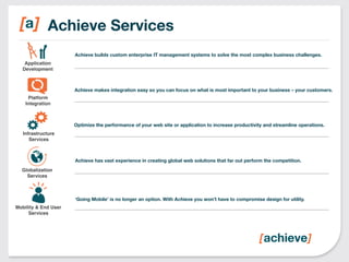 Achieve Services 
Achieve builds custom enterprise IT management systems to solve the most complex business challenges. 
Achieve makes integration easy so you can focus on what is most important to your business – your customers. 
Optimize the performance of your web site or application to increase productivity and streamline operations. 
Achieve has vast experience in creating global web solutions that far out perform the competition. 
‘Going Mobile’ is no longer an option. With Achieve you won’t have to compromise design for utility. 
Application 
Development! 
Platform ! 
Integration! 
Infrastructure 
Services! 
Globalization 
Services! 
Mobility & End User 
Services! 
 