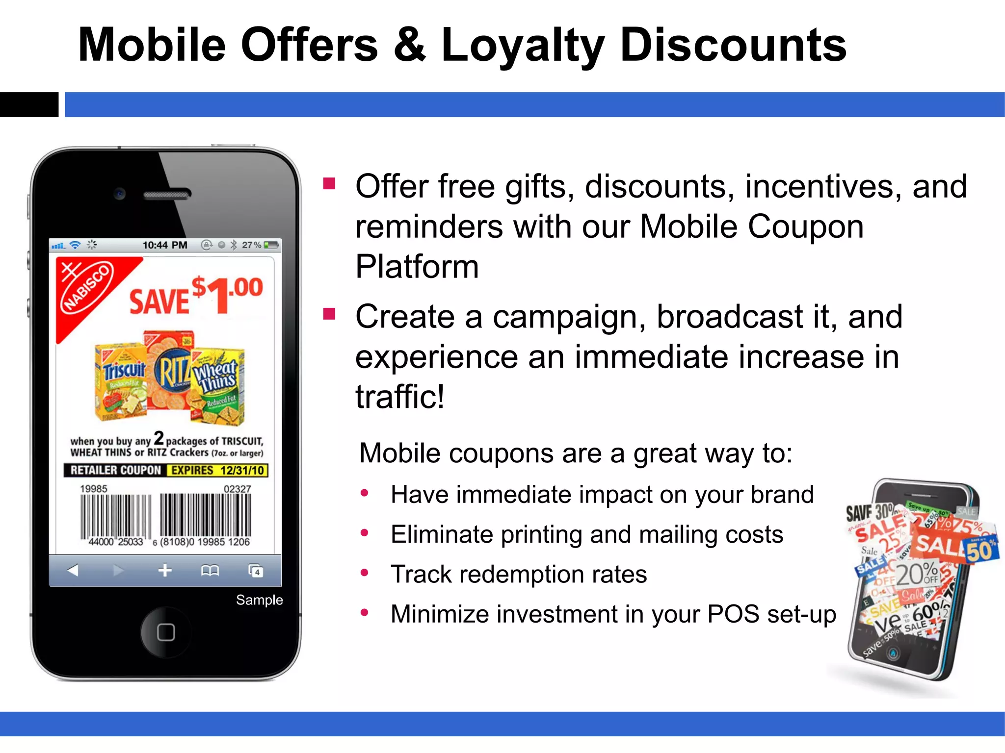 Mobile Offers & Loyalty Discounts

               § Offer free gifts, discounts, incentives, and
                   reminders with our Mobile Coupon
                   Platform
               §   Create a campaign, broadcast it, and
                   experience an immediate increase in
                   traffic!
                   Mobile coupons are a great way to:
                   •   Have immediate impact on your brand
                   •   Eliminate printing and mailing costs
                   •   Track redemption rates
      Sample
                   •   Minimize investment in your POS set-up
 