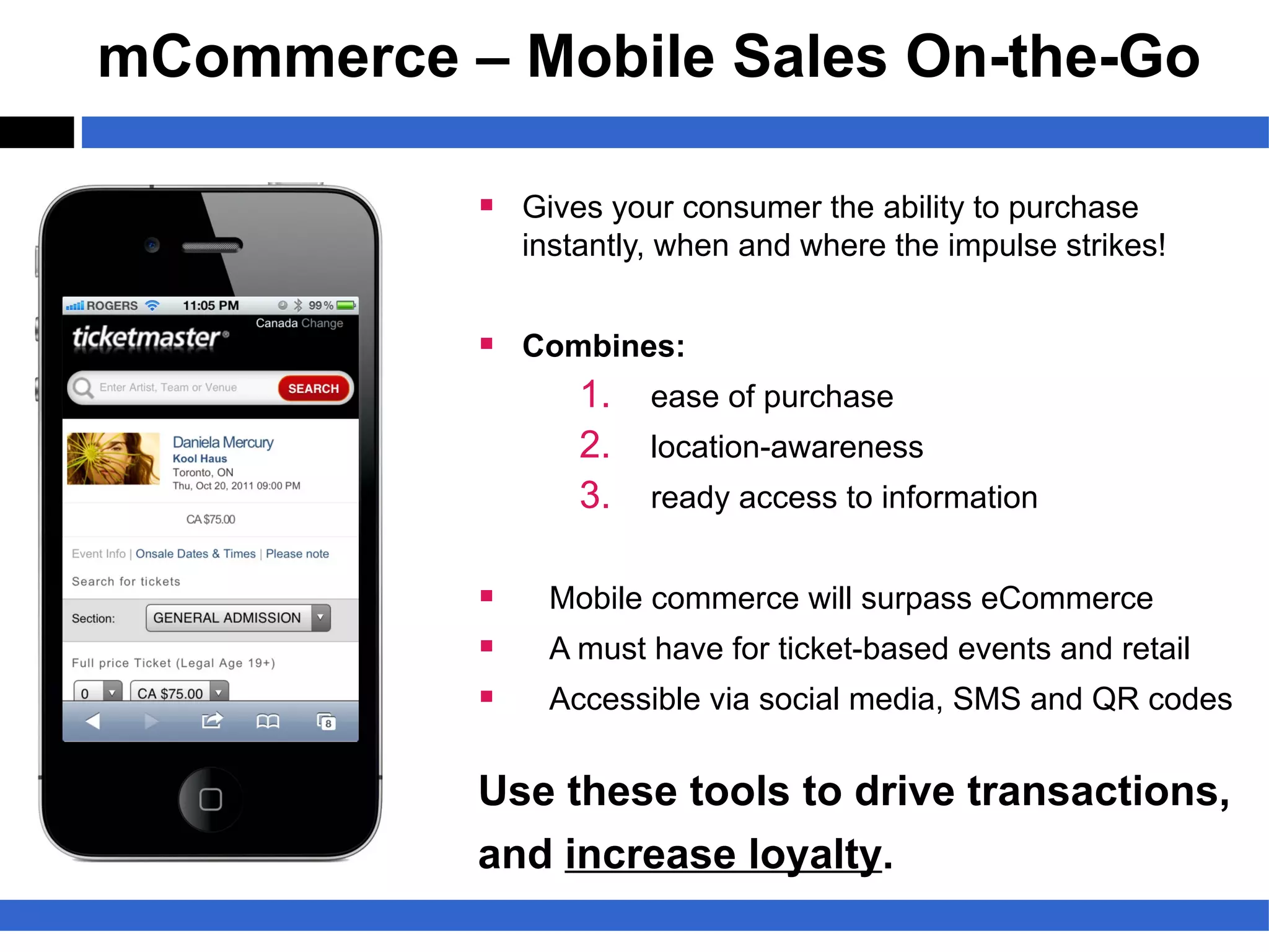 mCommerce – Mobile Sales On-the-Go

           § Gives your consumer the ability to purchase
               instantly, when and where the impulse strikes!


           § Combines:
                1. ease of purchase
                2. location-awareness
                3. ready access to information

           §    Mobile commerce will surpass eCommerce
           §    A must have for ticket-based events and retail
           §    Accessible via social media, SMS and QR codes


           Use these tools to drive transactions,
           and increase loyalty.
 