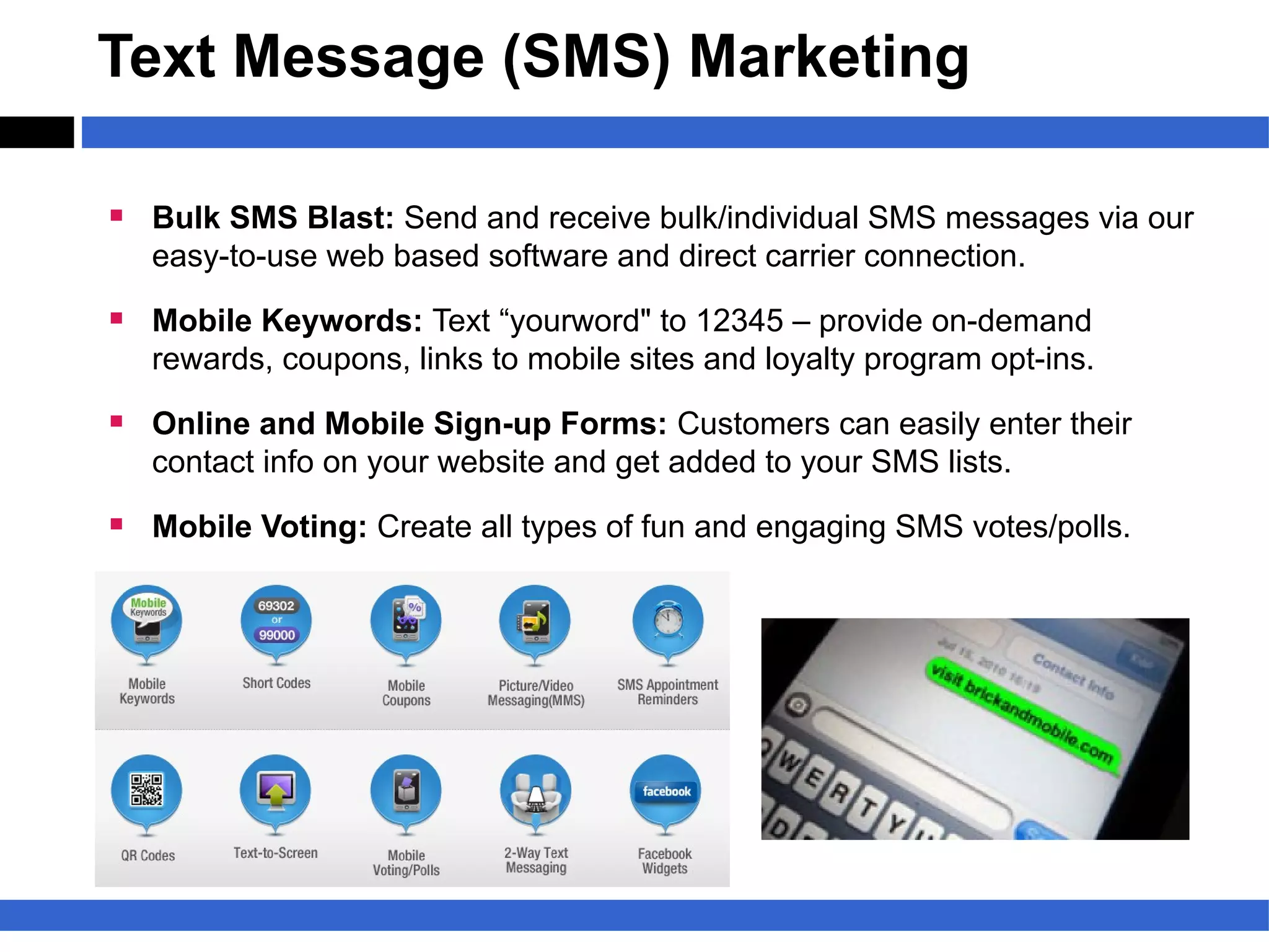 Text Message (SMS) Marketing

§ Bulk SMS Blast: Send and receive bulk/individual SMS messages via our
   easy-to-use web based software and direct carrier connection.

§ Mobile Keywords: Text “yourword" to 12345 – provide on-demand
   rewards, coupons, links to mobile sites and loyalty program opt-ins.

§ Online and Mobile Sign-up Forms: Customers can easily enter their
   contact info on your website and get added to your SMS lists.

§ Mobile Voting: Create all types of fun and engaging SMS votes/polls.
 