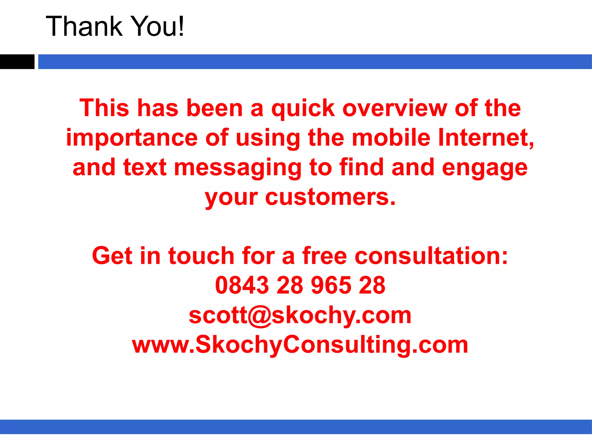Thank You!

  This has been a quick overview of the
 importance of using the mobile Internet,
  and text messaging to find and engage
             your customers.

   Get in touch for a free consultation:
              0843 28 965 28
            scott@skochy.com
      www.SkochyConsulting.com
 