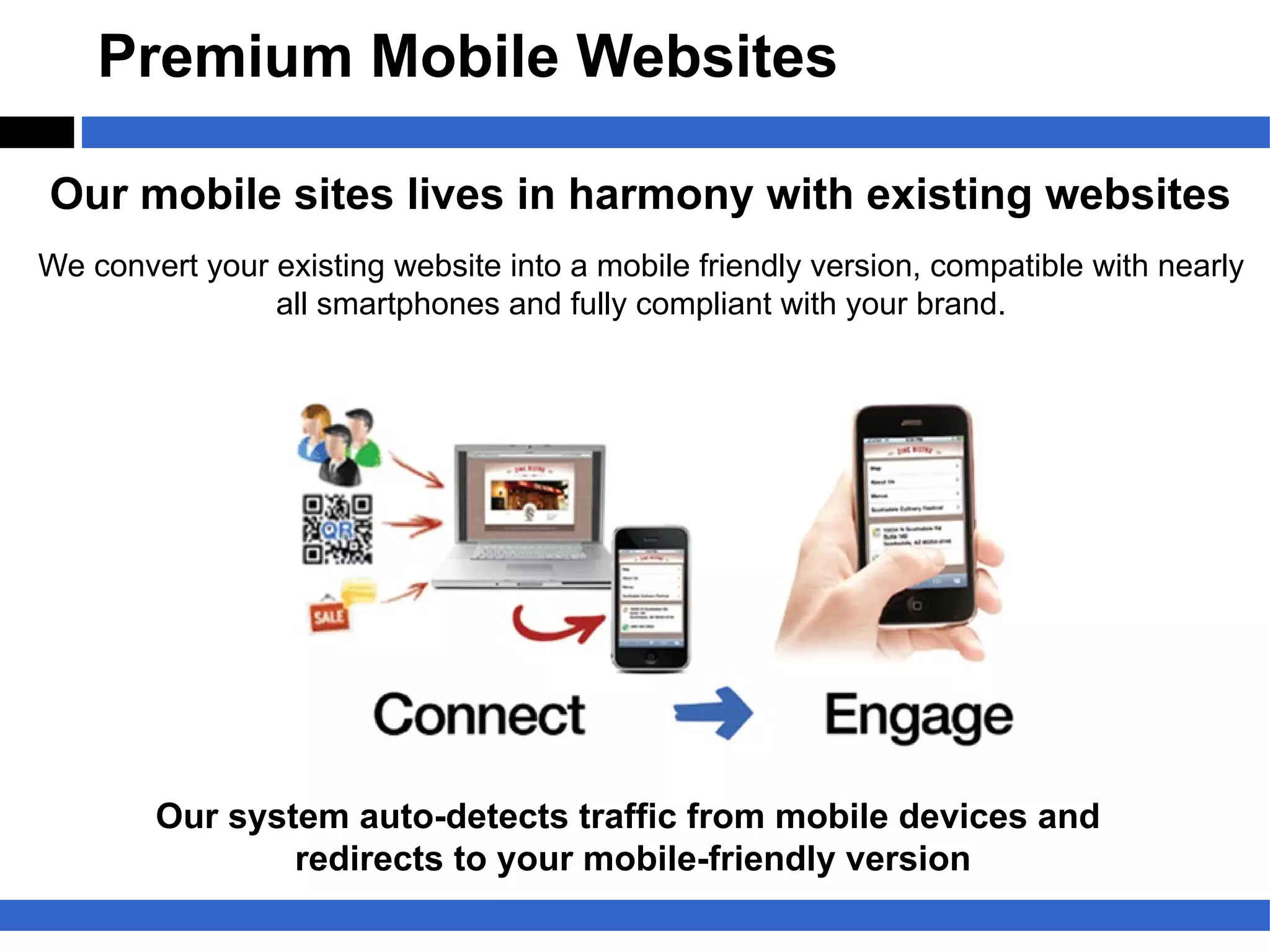 Premium Mobile Websites

Our mobile sites lives in harmony with existing websites
We convert your existing website into a mobile friendly version, compatible with nearly
                all smartphones and fully compliant with your brand.




        Our system auto-detects traffic from mobile devices and
                redirects to your mobile-friendly version
 