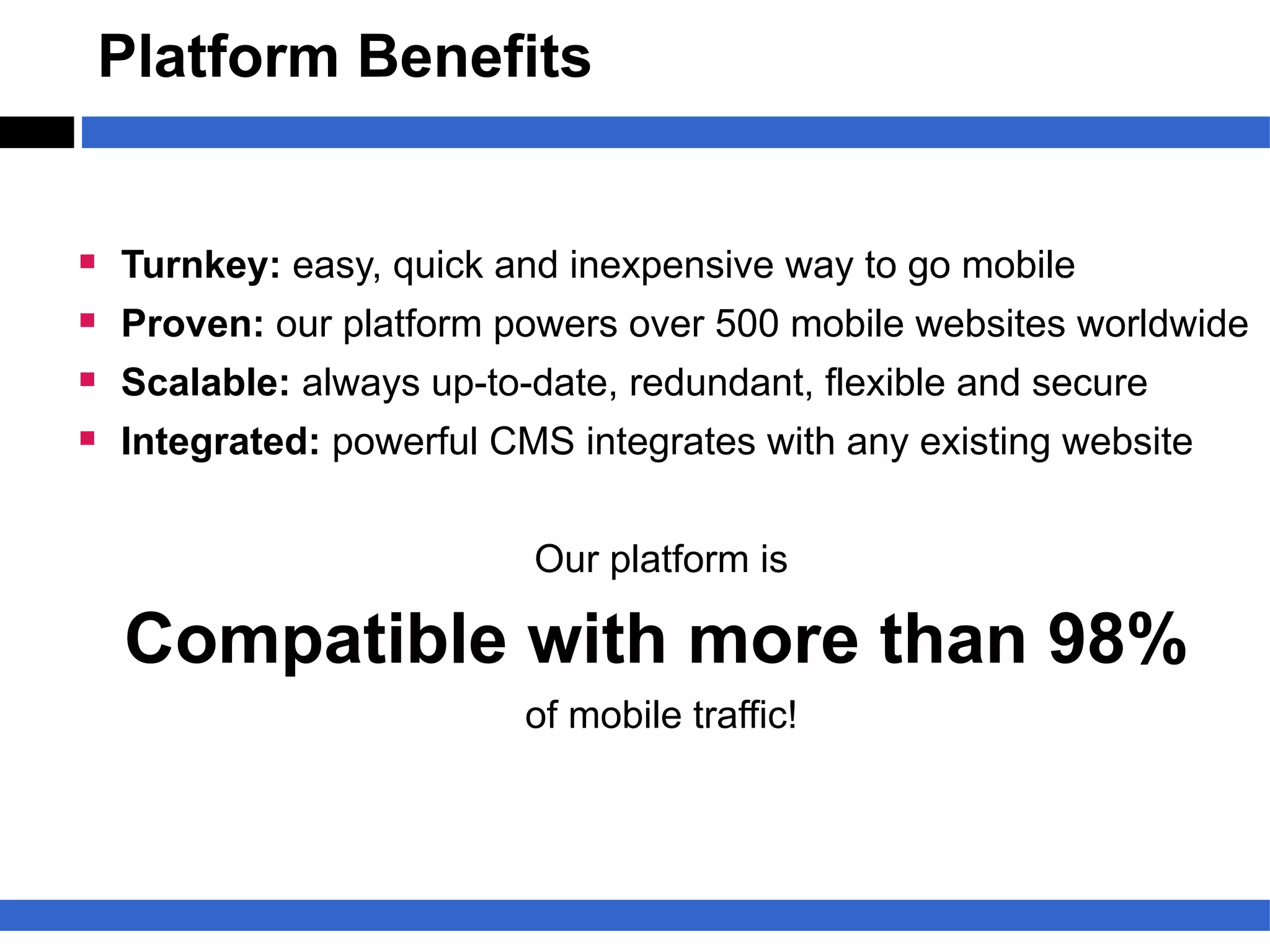 Platform Benefits


§   Turnkey: easy, quick and inexpensive way to go mobile
§   Proven: our platform powers over 500 mobile websites worldwide
§   Scalable: always up-to-date, redundant, flexible and secure
§   Integrated: powerful CMS integrates with any existing website


                           Our platform is

    Compatible with more than 98%
                           of mobile traffic!
 