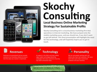 Skochy
                                                       Consulting
                                                        Local Business Online Marketing
                                                        Strategy For Sustainable Profts
                                                        Skochy Consulting Ltd is a local business marketing frm that
                                                        specialises in Internet marketing. We have jumped onto the
                                                        mobile marketing wave, and you should too, if you don't want
                                                        to get lef behind. This short presentation will highlight the need
                                                        for this technology, and will hopefully inspire you to get in
                                                        touch.




          Revenues                                    Technology                                 Personality
Revenues are guaranteed and we provide     As experts in the field, we bring cutting-   We are real people working with real
services on an incentve scheme to ensure   edge mobile technology delivering            clients who have real customers. We value
that the value you receive is maximized.   campaigns that wow customers ensuring        each client and create customized
                                           top notch conversion rates.                  products to fit your business.
 