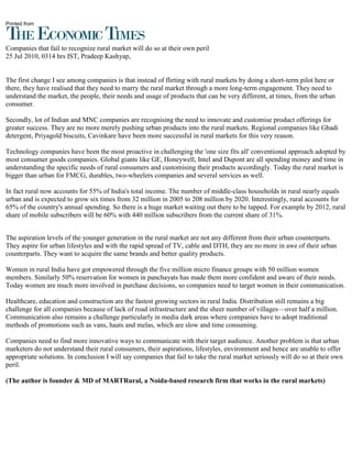 Printed from



Companies that fail to recognize rural market will do so at their own peril
25 Jul 2010, 0314 hrs IST, Pradeep Kashyap,


The first change I see among companies is that instead of flirting with rural markets by doing a short-term pilot here or
there, they have realised that they need to marry the rural market through a more long-term engagement. They need to
understand the market, the people, their needs and usage of products that can be very different, at times, from the urban
consumer.

Secondly, lot of Indian and MNC companies are recognising the need to innovate and customise product offerings for
greater success. They are no more merely pushing urban products into the rural markets. Regional companies like Ghadi
detergent, Priyagold biscuits, Cavinkare have been more successful in rural markets for this very reason.

Technology companies have been the most proactive in challenging the 'one size fits all' conventional approach adopted by
most consumer goods companies. Global giants like GE, Honeywell, Intel and Dupont are all spending money and time in
understanding the specific needs of rural consumers and customising their products accordingly. Today the rural market is
bigger than urban for FMCG, durables, two-wheelers companies and several services as well.

In fact rural now accounts for 55% of India's total income. The number of middle-class households in rural nearly equals
urban and is expected to grow six times from 32 million in 2005 to 208 million by 2020. Interestingly, rural accounts for
65% of the country's annual spending. So there is a huge market waiting out there to be tapped. For example by 2012, rural
share of mobile subscribers will be 60% with 440 million subscribers from the current share of 31%.


The aspiration levels of the younger generation in the rural market are not any different from their urban counterparts.
They aspire for urban lifestyles and with the rapid spread of TV, cable and DTH, they are no more in awe of their urban
counterparts. They want to acquire the same brands and better quality products.

Women in rural India have got empowered through the five million micro finance groups with 50 million women
members. Similarly 50% reservation for women in panchayats has made them more confident and aware of their needs.
Today women are much more involved in purchase decisions, so companies need to target women in their communication.

Healthcare, education and construction are the fastest growing sectors in rural India. Distribution still remains a big
challenge for all companies because of lack of road infrastructure and the sheer number of villages—over half a million.
Communication also remains a challenge particularly in media dark areas where companies have to adopt traditional
methods of promotions such as vans, haats and melas, which are slow and time consuming.

Companies need to find more innovative ways to communicate with their target audience. Another problem is that urban
marketers do not understand their rural consumers, their aspirations, lifestyles, environment and hence are unable to offer
appropriate solutions. In conclusion I will say companies that fail to take the rural market seriously will do so at their own
peril.

(The author is founder & MD of MARTRural, a Noida-based research firm that works in the rural markets)
 