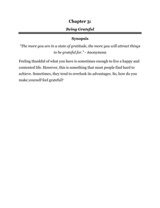 Chapter 3:
Being Grateful
Synopsis
“The more you are in a state of gratitude, the more you will attract things
to be grateful for.” - Anonymous
Feeling thankful of what you have is sometimes enough to live a happy and
contented life. However, this is something that most people find hard to
achieve. Sometimes, they tend to overlook its advantages. So, how do you
make yourself feel grateful?
 