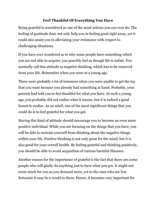 Feel Thankful Of Everything You Have
Being grateful is considered as one of the most actions you can ever do. The
feeling of gratitude does not only help you in feeling good right away, yet it
could also assist you in alleviating your resistance with respect to
challenging situations.
If you have ever wondered as to why some people have something which
you are not able to acquire, you possibly feel as though life is unfair. You
normally call this attitude as negative thinking, which has to be removed
from your life. Remember when you were at a young age.
There were probably a lot of instances when you were unable to get the toy
that you want because you already had something at hand. Probably, your
parents had told you to feel thankful for what you have. At such a young
age, you probably did not realize what it means, but it is indeed a good
lesson to realize. As an adult, one of the most significant things that you
could do is to feel grateful for what you got.
Having this kind of attitude should encourage you to become an even more
positive individual. While you are focusing on the things that you have, you
will be able to restrain yourself from thinking about the negative things
within your life. Positive thinking is not only great for the mind, but it is
also good for your overall health. By feeling grateful and thinking positively,
you should be able to avoid acquisition of various harmful illnesses.
Another reason for the importance of grateful is the fact that there are some
people who will gladly do anything just to have what you got. It might not
seem much for you as you demand more, yet to the ones who are less
fortunate it may be a world to them. Hence, it becomes very important for
 