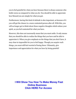 you to feel grateful for what you have because there is always someone who
holds worse as compared to what you do. You should be able to appreciate
how blessed you are simply for what you got.
Furthermore, having this kind of attitude is also important, as because of it
you will get the chance to a more contented person after all. With this, you
will no longer get to think about those negative thoughts which reduce your
spirit, as you feel contented for what you have.
However, this does not necessarily mean that you must settle. It only means
that you should be able to realize the things that you have and be able to
appreciate it. When you give emphasis on the things that you don’t have, it
may close to impossible for you to feel happy. Though you acquire such
things, you must still feel worried of losing them. Ultimately, give
importance and appreciation for what you have by being grateful!
I Will Show You How To Make Money Fast
Online Business
Click HERE For Access
 