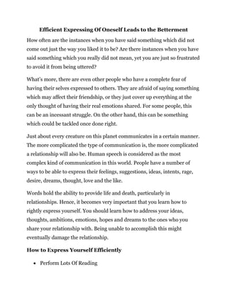 Efficient Expressing Of Oneself Leads to the Betterment
How often are the instances when you have said something which did not
come out just the way you liked it to be? Are there instances when you have
said something which you really did not mean, yet you are just so frustrated
to avoid it from being uttered?
What’s more, there are even other people who have a complete fear of
having their selves expressed to others. They are afraid of saying something
which may affect their friendship, or they just cover up everything at the
only thought of having their real emotions shared. For some people, this
can be an incessant struggle. On the other hand, this can be something
which could be tackled once done right.
Just about every creature on this planet communicates in a certain manner.
The more complicated the type of communication is, the more complicated
a relationship will also be. Human speech is considered as the most
complex kind of communication in this world. People have a number of
ways to be able to express their feelings, suggestions, ideas, intents, rage,
desire, dreams, thought, love and the like.
Words hold the ability to provide life and death, particularly in
relationships. Hence, it becomes very important that you learn how to
rightly express yourself. You should learn how to address your ideas,
thoughts, ambitions, emotions, hopes and dreams to the ones who you
share your relationship with. Being unable to accomplish this might
eventually damage the relationship.
How to Express Yourself Efficiently
 Perform Lots Of Reading
 