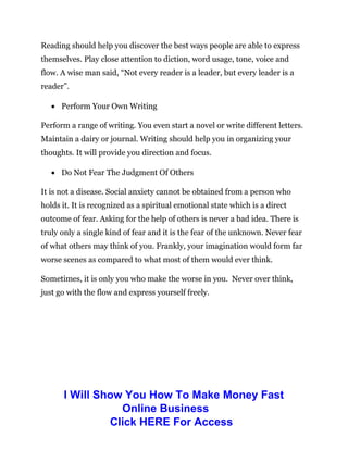 Reading should help you discover the best ways people are able to express
themselves. Play close attention to diction, word usage, tone, voice and
flow. A wise man said, “Not every reader is a leader, but every leader is a
reader”.
 Perform Your Own Writing
Perform a range of writing. You even start a novel or write different letters.
Maintain a dairy or journal. Writing should help you in organizing your
thoughts. It will provide you direction and focus.
 Do Not Fear The Judgment Of Others
It is not a disease. Social anxiety cannot be obtained from a person who
holds it. It is recognized as a spiritual emotional state which is a direct
outcome of fear. Asking for the help of others is never a bad idea. There is
truly only a single kind of fear and it is the fear of the unknown. Never fear
of what others may think of you. Frankly, your imagination would form far
worse scenes as compared to what most of them would ever think.
Sometimes, it is only you who make the worse in you. Never over think,
just go with the flow and express yourself freely.
I Will Show You How To Make Money Fast
Online Business
Click HERE For Access
 