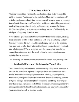 Treating Yourself Right
Treating yourself just right can be another important factor required to
achieve success. Practice can be the main key. Make sure to treat yourself
with love and respect. Each time you see yourself being so mean to yourself,
take a break, disrupt yourself, and select a different retort. The same should
apply with your exercise plan, diet and some other aspects of self-care.
Finding the right way to execute them lovingly instead of self-critically is a
vital part of opposing chronic stress.
Your ultimate goal must be to treat yourself with love and respect, offering
your emotions, spirits, bodies, and minds with proper nurturing and care
that they require. If it may sound too challenging for you at the moment,
you may want to take it down the notch. Simply observe the way you treat
and talk to yourself. Then, when you have the chance, you may disrupt
yourself each time you hear the overly critical or mean monologue and
select a diverse response.
The following are some concrete recommendations on how you may start:
 Conduct Self-Inventory To Determine Your Critics
Your aim at doing this is to draw some nurturing and positive messages to
as have the harsh ones replaced. All people have the voices inside their
heads. These are the ones you produce after listening to your parents,
teachers or perhaps to older sister or brother. These voices telling you are
not good enough. Determining these voices and identifying their origins
may take away a significant part of their dominance. Producing supportive
messages in order to have the critical ones replaced may work wonders for
your emotional as well as physical health.
 