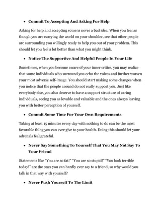  Commit To Accepting And Asking For Help
Asking for help and accepting some is never a bad idea. When you feel as
though you are carrying the world on your shoulder, see that other people
are surrounding you willingly ready to help you out of your problem. This
should let you feel a lot better than what you might think.
 Notice The Supportive And Helpful People In Your Life
Sometimes, when you become aware of your inner critics, you may realize
that some individuals who surround you echo the voices and further worsen
your most adverse self-image. You should start making some changes when
you notice that the people around do not really support you. Just like
everybody else, you also deserve to have a support structure of caring
individuals, seeing you as lovable and valuable and the ones always leaving
you with better perception of yourself.
 Commit Some Time For Your Own Requirements
Taking at least 15 minutes every day with nothing to do can be the most
favorable thing you can ever give to your health. Doing this should let your
adrenals feel grateful.
 Never Say Something To Yourself That You May Not Say To
Your Friend
Statements like “You are so fat!” “You are so stupid!” “You look terrible
today!” are the ones you can hardly ever say to a friend, so why would you
talk in that way with yourself?
 Never Push Yourself To The Limit
 