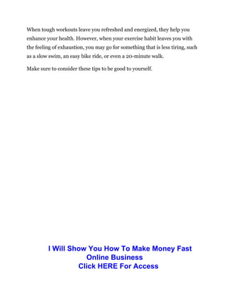 When tough workouts leave you refreshed and energized, they help you
enhance your health. However, when your exercise habit leaves you with
the feeling of exhaustion, you may go for something that is less tiring, such
as a slow swim, an easy bike ride, or even a 20-minute walk.
Make sure to consider these tips to be good to yourself.
I Will Show You How To Make Money Fast
Online Business
Click HERE For Access
 