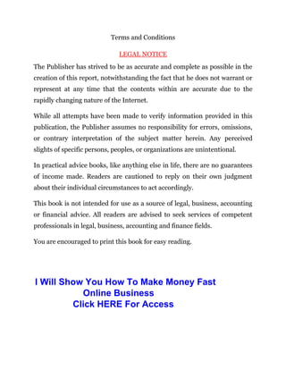 Terms and Conditions
LEGAL NOTICE
The Publisher has strived to be as accurate and complete as possible in the
creation of this report, notwithstanding the fact that he does not warrant or
represent at any time that the contents within are accurate due to the
rapidly changing nature of the Internet.
While all attempts have been made to verify information provided in this
publication, the Publisher assumes no responsibility for errors, omissions,
or contrary interpretation of the subject matter herein. Any perceived
slights of specific persons, peoples, or organizations are unintentional.
In practical advice books, like anything else in life, there are no guarantees
of income made. Readers are cautioned to reply on their own judgment
about their individual circumstances to act accordingly.
This book is not intended for use as a source of legal, business, accounting
or financial advice. All readers are advised to seek services of competent
professionals in legal, business, accounting and finance fields.
You are encouraged to print this book for easy reading.
I Will Show You How To Make Money Fast
Online Business
Click HERE For Access
 