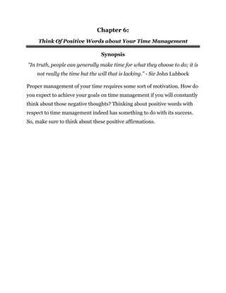 Chapter 6:
Think Of Positive Words about Your Time Management
Synopsis
"In truth, people can generally make time for what they choose to do; it is
not really the time but the will that is lacking." - Sir John Lubbock
Proper management of your time requires some sort of motivation. How do
you expect to achieve your goals on time management if you will constantly
think about those negative thoughts? Thinking about positive words with
respect to time management indeed has something to do with its success.
So, make sure to think about these positive affirmations.
 