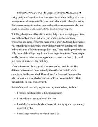 Think Positively Towards Successful Time Management
Using positive affirmations is an important factor when dealing with time
management. When you stuff in your mind with negative thoughts saying
that you are unable to achieve your goals on time management, what you
might be thinking is the same with the result you may expect.
Thinking about these affirmations should help you in managing your time
more efficiently, make an advance plan and simple become more
productive and more efficient in every area of your life. Using these words
will naturally carve your mind and will slowly convert you into one of the
individuals who efficiently manage their time. These are the people who are
fully aware of the things they do and when to perform them. These people
are the ones who never miss an appointment, never run on a project and
just come with an even day each day.
When this sounds like too good to be true, realize that it is not. The
different between and those naturally time effective individuals is
completely inside your mind. Through the dominance of these positive
affirmations, you may also become one of those people and also obtain
natural skills on time management.
Some of the positive thoughts you want in your mind may include:
 I possess excellent skills of time management
 I naturally manage my time all the time
 I am talented naturally when it comes to managing my time in every
aspect of my life
 I am always conscious on what I should do
 