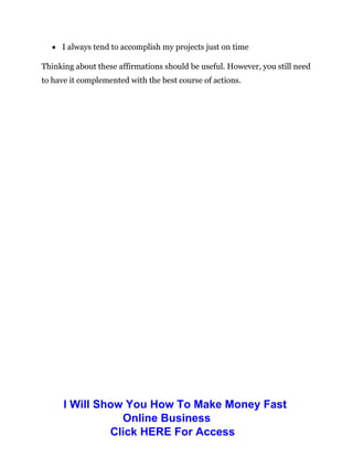  I always tend to accomplish my projects just on time
Thinking about these affirmations should be useful. However, you still need
to have it complemented with the best course of actions.
I Will Show You How To Make Money Fast
Online Business
Click HERE For Access
 