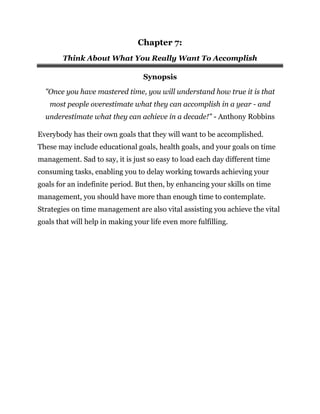 Chapter 7:
Think About What You Really Want To Accomplish
Synopsis
"Once you have mastered time, you will understand how true it is that
most people overestimate what they can accomplish in a year - and
underestimate what they can achieve in a decade!" - Anthony Robbins
Everybody has their own goals that they will want to be accomplished.
These may include educational goals, health goals, and your goals on time
management. Sad to say, it is just so easy to load each day different time
consuming tasks, enabling you to delay working towards achieving your
goals for an indefinite period. But then, by enhancing your skills on time
management, you should have more than enough time to contemplate.
Strategies on time management are also vital assisting you achieve the vital
goals that will help in making your life even more fulfilling.
 