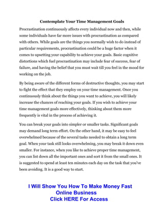 Contemplate Your Time Management Goals
Procrastination continuously affects every individual now and then, while
some individuals have far more issues with procrastination as compared
with others. While goals are the things you normally wish to do instead of
particular requirements, procrastination could be a huge factor when it
comes to upsetting your capability to achieve your goals. Basic cognitive
distortions which fuel procrastination may include fear of success, fear of
failure, and having the belief that you must wait till you feel in the mood for
working on the job.
By being aware of the different forms of destructive thoughts, you may start
to fight the effect that they employ on your time management. Once you
continuously think about the things you want to achieve, you will likely
increase the chances of reaching your goals. If you wish to achieve your
time management goals more effectively, thinking about them more
frequently is vital in the process of achieving it.
You can break your goals into simpler or smaller tasks. Significant goals
may demand long term effort. On the other hand, it may be easy to feel
overwhelmed because of the several tasks needed to obtain a long term
goal. When your task still looks overwhelming, you may break it down even
smaller. For instance, when you like to achieve proper time management,
you can list down all the important ones and sort it from the small ones. It
is suggested to spend at least ten minutes each day on the task that you’ve
been avoiding. It is a good way to start.
I Will Show You How To Make Money Fast
Online Business
Click HERE For Access
 