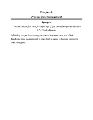 Chapter 8:
Practice Time Management
Synopsis
“You will never find time for anything. If you want time you must make
it.” - Charles Buxton
Achieving proper time management requires some time and effort.
Practicing time management is important in order to become successful
with such goals.
 