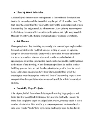  Identify Work Priorities
Another key to enhance time management is to determine the important
task to do every day and the tasks that may be put off till another time. The
high priority appointment or task will be relevant to a crucial project, which
is something that might result to advancement. Low priority items on your
to-do-list are the ones which are nice-to-do, yet are not right away needed.
Medium priority will be typical team meetings or standard work tasks.
 Set Alarms
Those people who find that they are usually late to meeting or neglect other
forms of appointments, find that using or setting an alarm on a phone,
computer or watch functions pretty well as reminder. You can at least set
the alarm around ten minutes advance from the actual schedule of
appointment so needed information may be collected and to enable walking
to the room of the meeting. When the meeting will not be held in similar
building, you can then set out the alarm further to provide time for travel.
Some individuals might even have their alarm reset if they are at the
meeting for ten minutes prior to the end time of the meeting to guarantee
adequate time for appointment wrap up and to still be able to be out right
on time.
 Break-Up Huge Projects
A lot of people find themselves delaying with starting huge projects, as it
looks like it is too difficult to finish or too much to deal with. In order to
make even simpler to begin on a significant project, you may break it into a
number of subtasks. After which, you may complement various subtasks
onto your regular “to do” lists performing backwards from its due date in
 
