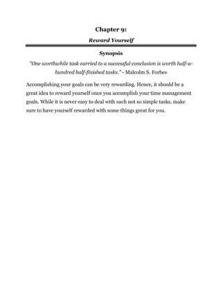Chapter 9:
Reward Yourself
Synopsis
"One worthwhile task carried to a successful conclusion is worth half-a-
hundred half-finished tasks." - Malcolm S. Forbes
Accomplishing your goals can be very rewarding. Hence, it should be a
great idea to reward yourself once you accomplish your time management
goals. While it is never easy to deal with such not so simple tasks, make
sure to have yourself rewarded with some things great for you.
 