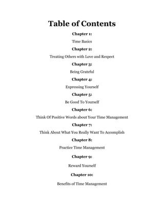 Table of Contents
Chapter 1:
Time Basics
Chapter 2:
Treating Others with Love and Respect
Chapter 3:
Being Grateful
Chapter 4:
Expressing Yourself
Chapter 5:
Be Good To Yourself
Chapter 6:
Think Of Positive Words about Your Time Management
Chapter 7:
Think About What You Really Want To Accomplish
Chapter 8:
Practice Time Management
Chapter 9:
Reward Yourself
Chapter 10:
Benefits of Time Management
 