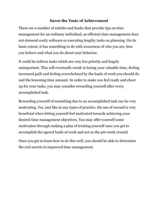 Savor the Taste of Achievement
There are a number of articles and books that provide tips on time
management for an ordinary individual, as efficient time management does
not demand costly software or executing lengthy tasks on planning. On its
basic extent, it has something to do with awareness of who you are, how
you behave and what you do about your behavior.
It could be tedious tasks which are very low priority and hugely
unimportant. This will eventually result in losing your valuable time, feeling
increased guilt and feeling overwhelmed by the loads of work you should do
and the lessening time amount. In order to make you feel ready and cheer
up for your tasks, you may consider rewarding yourself after every
accomplished task.
Rewarding yourself of something due to an accomplished task can be very
motivating. Yes, just like in any types of practice, the use of reward is very
beneficial when letting yourself feel motivated towards achieving your
desired time management objectives. You may offer yourself some
motivation through making a plan of treating yourself once you get to
accomplish the agreed loads of work and not as the pre-work reward.
Once you get to learn how to do this well, you should be able to determine
the real secrets to improved time management.
 
