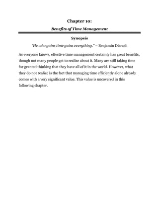 Chapter 10:
Benefits of Time Management
Synopsis
“He who gains time gains everything.” – Benjamin Disraeli
As everyone knows, effective time management certainly has great benefits,
though not many people get to realize about it. Many are still taking time
for granted thinking that they have all of it in the world. However, what
they do not realize is the fact that managing time efficiently alone already
comes with a very significant value. This value is uncovered in this
following chapter.
 
