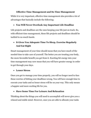 Effective Time Management and Its Time Management
While it is very important, effective time management also provides a lot of
advantages that basically include the following:
 You Will Never Overlook Any Important Life Deadline
Life projects and deadlines are the ones keeping your life just on track. So,
with efficient time management, these life projects and deadlines should be
tackled in no much hassle.
 It Gives You Adequate Time To Sleep, Exercise Regularly
And Eat Right
Smart management of your time should mean that you have much of the
needed time to take care of yourself. The better you are treating your body,
the more favorable benefit you get from it. Exerting bit energy into your
time management may now mean that you will have greater energy in order
to get through your days.
 Lesser Stress
Once you get to manage your time properly, you will no longer need to face
those worries of hitting your deadlines wrong. You will have enough time to
execute your tasks and so lesser stress will be on your way. This only means
a happier and more exciting life for you.
 Have Some Time For Leisure And Relaxation
Thinking about the things you will need to accomplish will never give you a
relaxed and stable mind. However, once you are able to allocate your tasks
 
