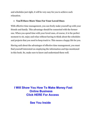 and schedules just right, it will be very easy for you to achieve such
relaxation.
 You’ll Have More Time For Your Loved Ones
With effective time management, you can freely make yourself up with your
friends and family. This advantage should be connected with the former
one. When you spend time with your loved ones, of course, it is the perfect
moment to sit, enjoy and relax without having to think about the schedules
and projects that you need to keep track to. This means a happy life for you.
Having said about the advantages of effective time management, you must
find yourself interested on employing the information and tips mentioned
in this book. So, make sure to know and understand them well.
I Will Show You How To Make Money Fast
Online Business
Click HERE For Access
See You Inside
 
