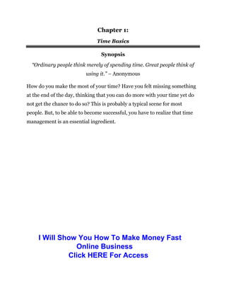Chapter 1:
Time Basics
Synopsis
“Ordinary people think merely of spending time. Great people think of
using it.” – Anonymous
How do you make the most of your time? Have you felt missing something
at the end of the day, thinking that you can do more with your time yet do
not get the chance to do so? This is probably a typical scene for most
people. But, to be able to become successful, you have to realize that time
management is an essential ingredient.
I Will Show You How To Make Money Fast
Online Business
Click HERE For Access
 