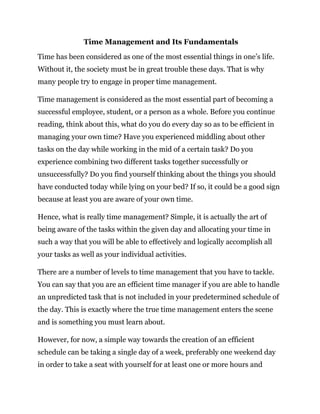 Time Management and Its Fundamentals
Time has been considered as one of the most essential things in one’s life.
Without it, the society must be in great trouble these days. That is why
many people try to engage in proper time management.
Time management is considered as the most essential part of becoming a
successful employee, student, or a person as a whole. Before you continue
reading, think about this, what do you do every day so as to be efficient in
managing your own time? Have you experienced middling about other
tasks on the day while working in the mid of a certain task? Do you
experience combining two different tasks together successfully or
unsuccessfully? Do you find yourself thinking about the things you should
have conducted today while lying on your bed? If so, it could be a good sign
because at least you are aware of your own time.
Hence, what is really time management? Simple, it is actually the art of
being aware of the tasks within the given day and allocating your time in
such a way that you will be able to effectively and logically accomplish all
your tasks as well as your individual activities.
There are a number of levels to time management that you have to tackle.
You can say that you are an efficient time manager if you are able to handle
an unpredicted task that is not included in your predetermined schedule of
the day. This is exactly where the true time management enters the scene
and is something you must learn about.
However, for now, a simple way towards the creation of an efficient
schedule can be taking a single day of a week, preferably one weekend day
in order to take a seat with yourself for at least one or more hours and
 