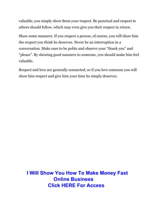 valuable, you simply show them your respect. Be punctual and respect to
others should follow, which may even give you their respect in return.
Show some manners. If you respect a person, of course, you will show him
the respect you think he deserves. Never be an interruption in a
conversation. Make sure to be polite and observe your “thank you” and
“please”. By showing good manners to someone, you should make him feel
valuable.
Respect and love are generally connected, so if you love someone you will
show him respect and give him your time he simply deserves.
I Will Show You How To Make Money Fast
Online Business
Click HERE For Access
 