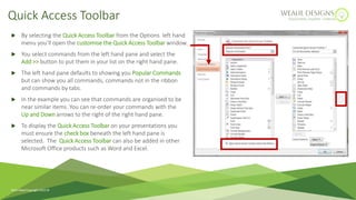  By selecting the Quick Access Toolbar from the Options left hand
menu you’ll open the customise the Quick Access Toolbar window.
 You select commands from the left hand pane and select the
Add >> button to put them in your list on the right hand pane.
 The left hand pane defaults to showing you Popular Commands
but can show you all commands, commands not in the ribbon
and commands by tabs.
 In the example you can see that commands are organised to be
near similar items. You can re-order your commands with the
Up and Down arrows to the right of the right hand pane.
 To display the Quick Access Toolbar on your presentations you
must ensure the check box beneath the left hand pane is
selected. The Quick Access Toolbar can also be added in other
Microsoft Office products such as Word and Excel.
Quick Access Toolbar
Ruth Weal Copyright 2023 
 