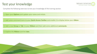Complete the following exercises to test your knowledge of the training section.
1. Open your Options and update your name and initials.
2. Add some command icons to your Quick Access Toolbar and enable it to display below your ribbon.
3. Add a new Group or Tab to your Ribbon and then add some additional commands.
Test your knowledge
4. Explore the Ribbon and the tabs.
Ruth Weal Copyright 2023 
 