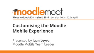 MoodleMoot UK & Ireland 2017 - London 10th - 12th April
Customising the Moodle
Mobile Experience
Presented by Juan Leyva
Moodle Mobile Team Leader
 