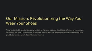 Our Mission: Revolutionizing the Way You
Wear Your Shoes
At our customizable sneaker company, we believe that your footwear should be a reflection of your unique
personality and style. Our mission is to empower you to create the perfect pair of shoes that not only look
great but also make you feel confident and inspired.
 