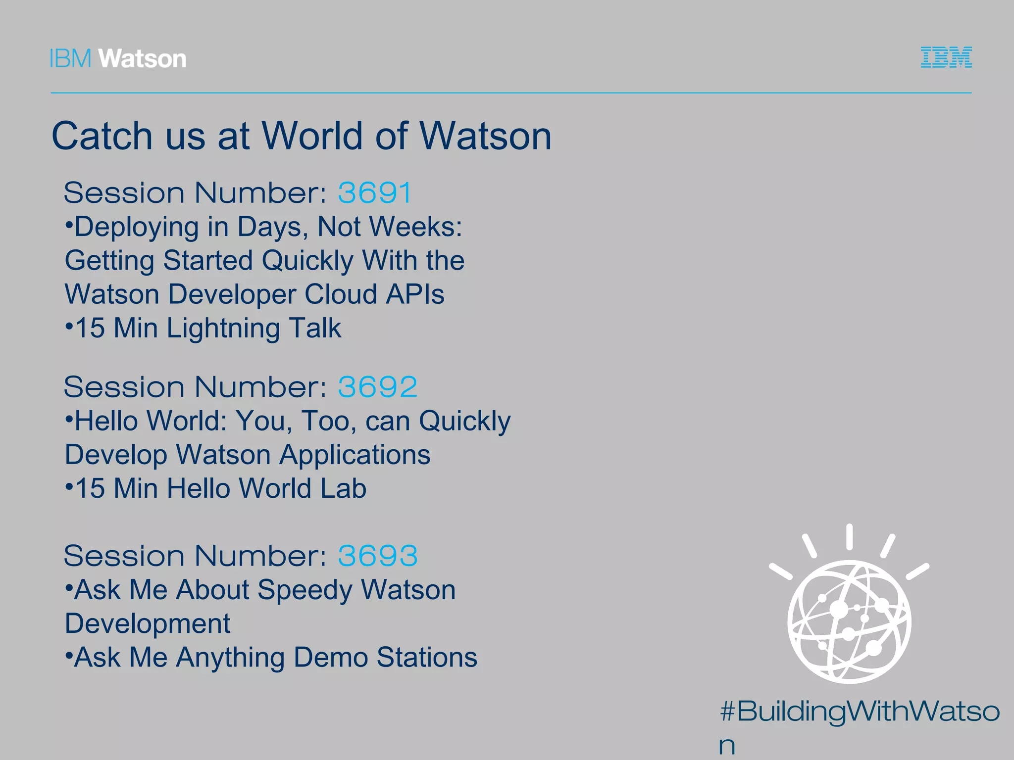 #BuildingWithWatso
n
Catch us at World of Watson
Session Number: 3692
•Hello World: You, Too, can Quickly
Develop Watson Applications
•15 Min Hello World Lab
Session Number: 3693
•Ask Me About Speedy Watson
Development
•Ask Me Anything Demo Stations
Session Number: 3691
•Deploying in Days, Not Weeks:
Getting Started Quickly With the
Watson Developer Cloud APIs
•15 Min Lightning Talk
 
