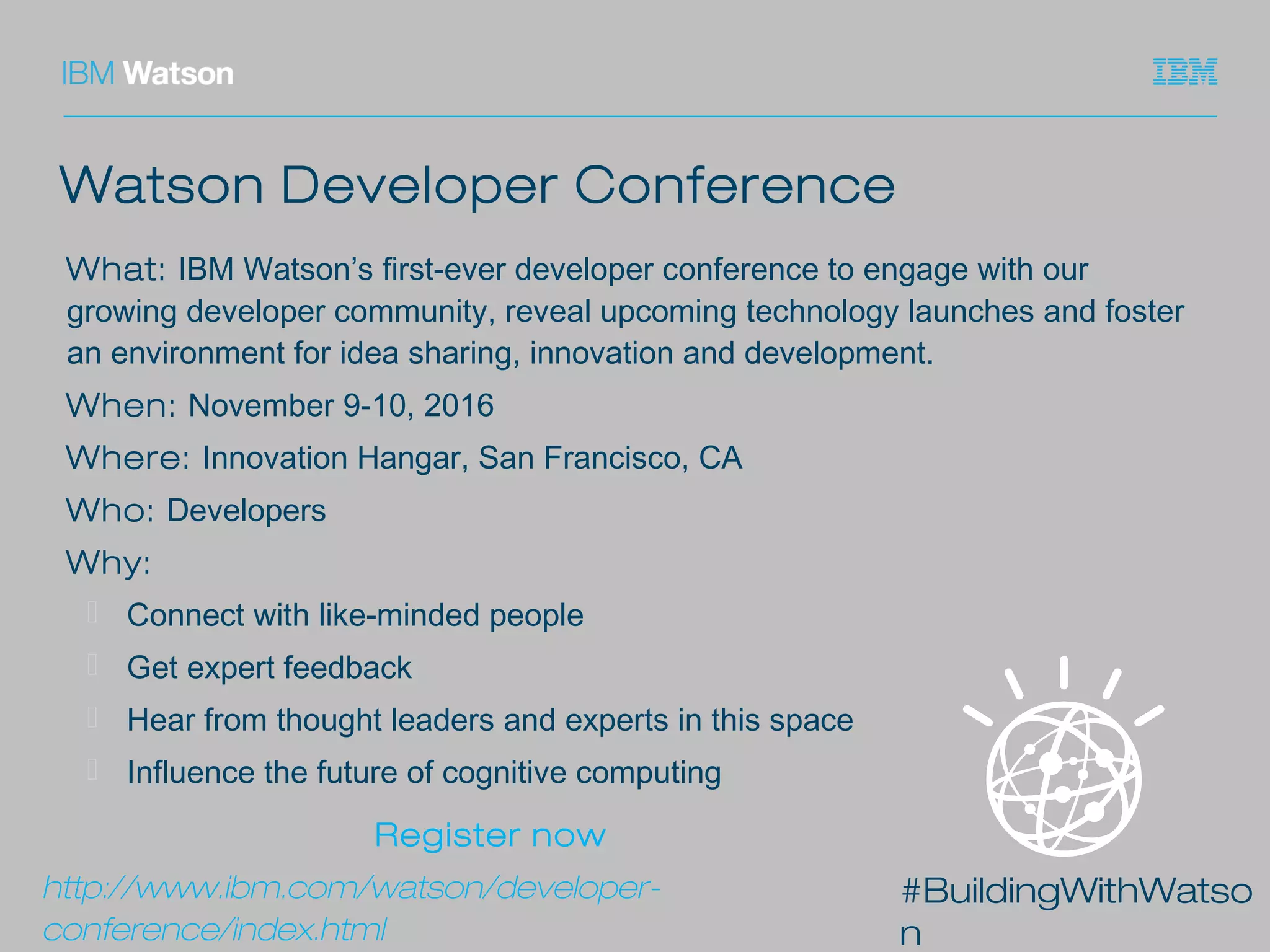#BuildingWithWatso
n
Watson Developer Conference
What: IBM Watson’s first-ever developer conference to engage with our
growing developer community, reveal upcoming technology launches and foster
an environment for idea sharing, innovation and development.
When: November 9-10, 2016
Where: Innovation Hangar, San Francisco, CA
Who: Developers
Why:
⎻ Connect with like-minded people
⎻ Get expert feedback
⎻ Hear from thought leaders and experts in this space
⎻ Influence the future of cognitive computing
Register now
http://www.ibm.com/watson/developer-
conference/index.html
 