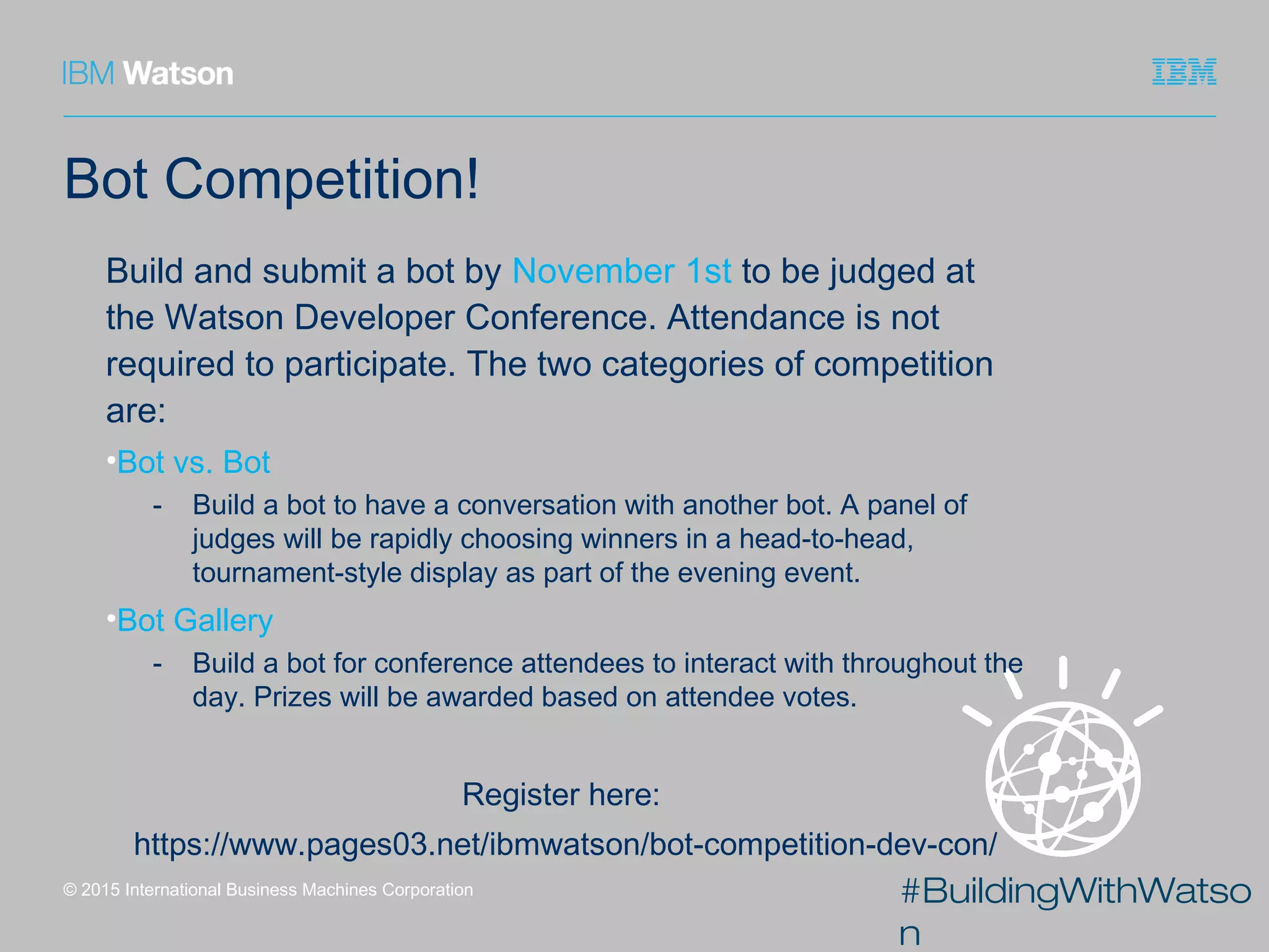 #BuildingWithWatso
n
Bot Competition!
Build and submit a bot by November 1st to be judged at
the Watson Developer Conference. Attendance is not
required to participate. The two categories of competition
are:
•Bot vs. Bot
- Build a bot to have a conversation with another bot. A panel of
judges will be rapidly choosing winners in a head-to-head,
tournament-style display as part of the evening event.
•Bot Gallery
- Build a bot for conference attendees to interact with throughout the
day. Prizes will be awarded based on attendee votes.
Register here:
https://www.pages03.net/ibmwatson/bot-competition-dev-con/
© 2015 International Business Machines Corporation
 