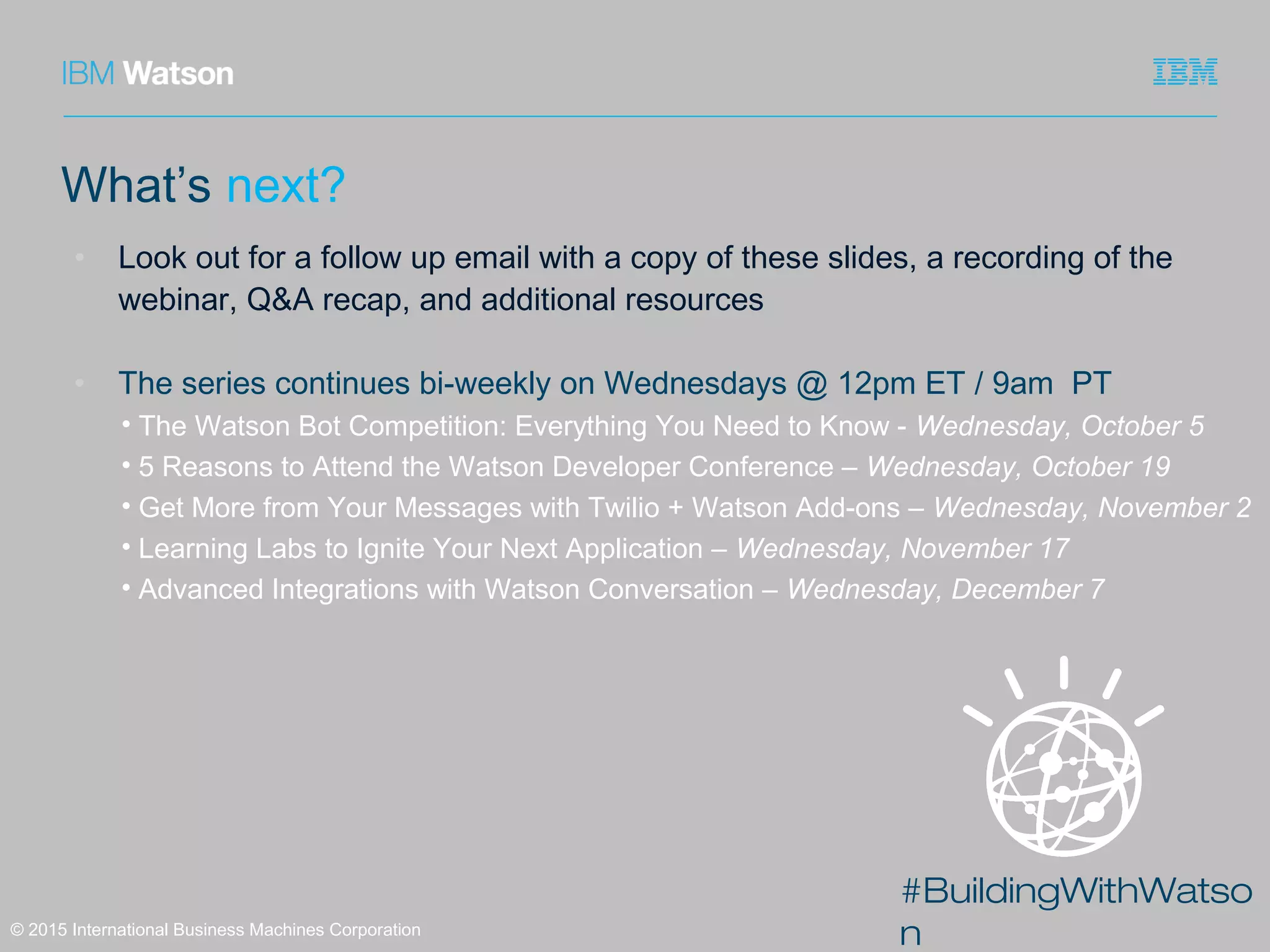 #BuildingWithWatso
n© 2015 International Business Machines Corporation
What’s next?
• Look out for a follow up email with a copy of these slides, a recording of the
webinar, Q&A recap, and additional resources
• The series continues bi-weekly on Wednesdays @ 12pm ET / 9am PT
• The Watson Bot Competition: Everything You Need to Know - Wednesday, October 5
• 5 Reasons to Attend the Watson Developer Conference – Wednesday, October 19
• Get More from Your Messages with Twilio + Watson Add-ons – Wednesday, November 2
• Learning Labs to Ignite Your Next Application – Wednesday, November 17
• Advanced Integrations with Watson Conversation – Wednesday, December 7
 