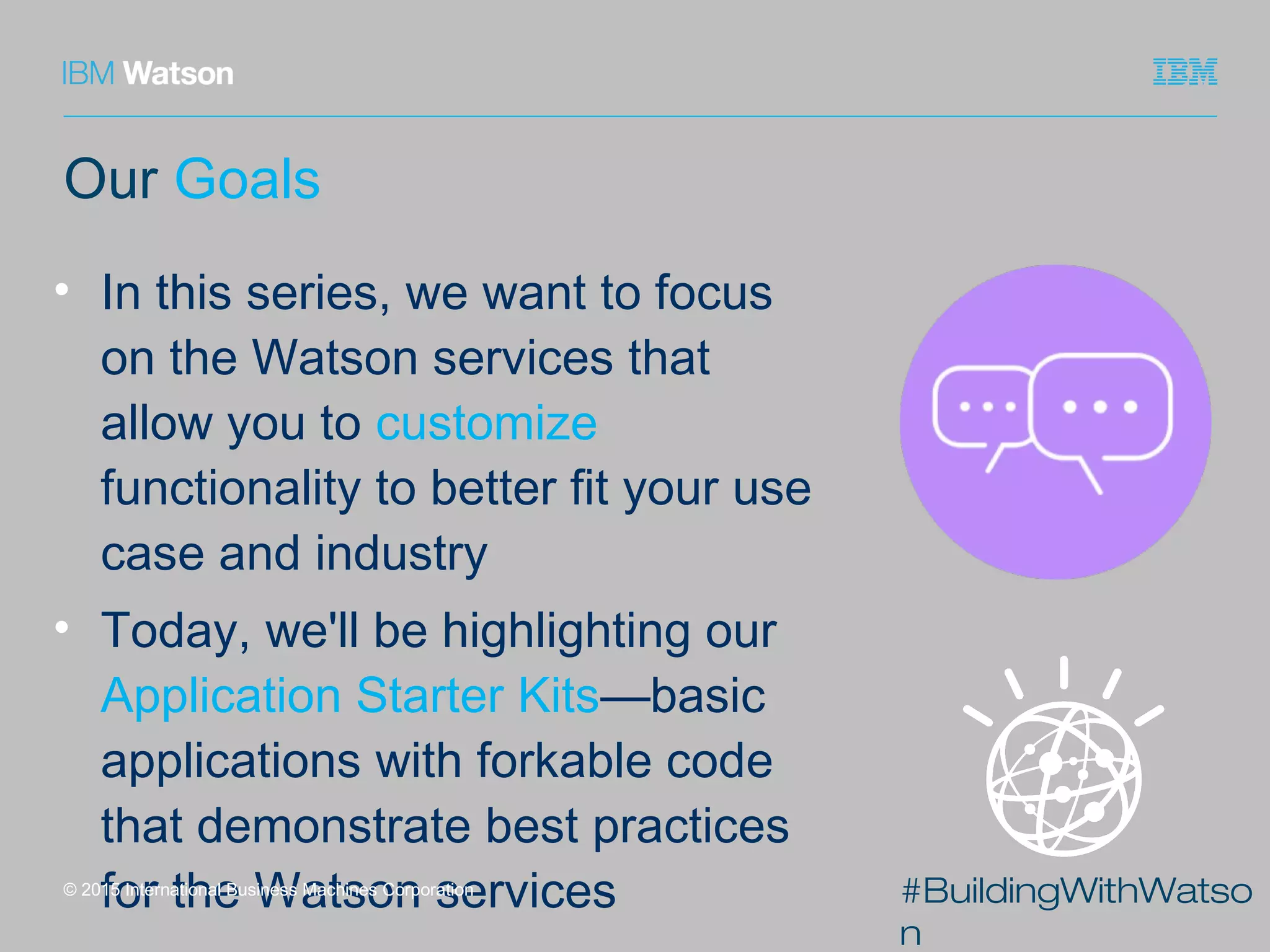 #BuildingWithWatso
n
Our Goals
• In this series, we want to focus
on the Watson services that
allow you to customize
functionality to better fit your use
case and industry
• Today, we'll be highlighting our
Application Starter Kits—basic
applications with forkable code
that demonstrate best practices
for the Watson services© 2015 International Business Machines Corporation
 